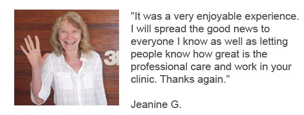 It was a very enjoyable experience. 
I will spread the good news to 
everyone I know as well as letting 
people know how great is the 
professional care and work in your 
clinic. Thanks again - Jeanine G